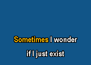 Sometimes I wonder

if I just exist