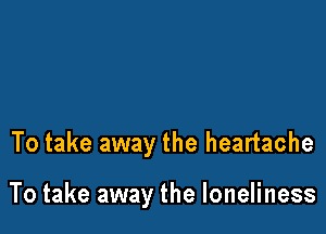 To take away the heartache

To take away the loneliness
