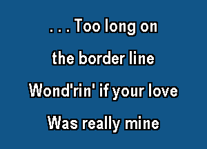 ...Too long on

the border line

Wond'rin' if your love

Was really mine