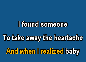 lfound someone

To take away the heartache

And when I realized baby