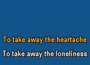 To take away the heartache

To take away the loneliness