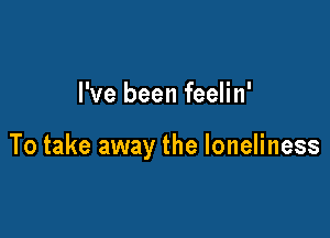 I've been feelin'

To take away the loneliness