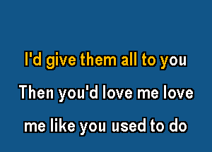 I'd give them all to you

Then you'd love me love

me like you used to do