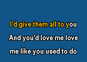 I'd give them all to you

And you'd love me love

me like you used to do