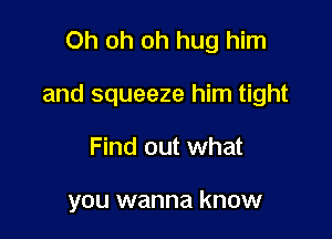 Oh oh oh hug him

and squeeze him tight

Find out what

you wanna know