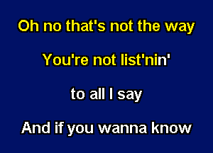 Oh no that's not the way

You're not list'nin'
to all I say

And if you wanna know