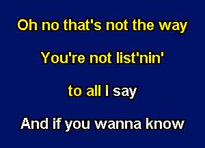 Oh no that's not the way

You're not list'nin'
to all I say

And if you wanna know