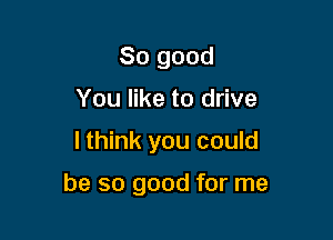 So good
You like to drive

I think you could

be so good for me