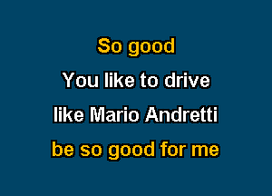 So good
You like to drive
like Mario Andretti

be so good for me