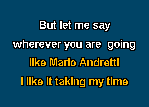 But let me say
wherever you are going
like Mario Andretti

I like it taking my time