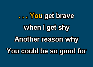 . . . You get brave
when I get shy

Another reason why

You could be so good for