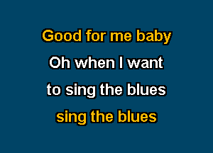 Good for me baby

Oh when I want
to sing the blues

sing the blues