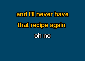 and I'll never have

that recipe again

oh no