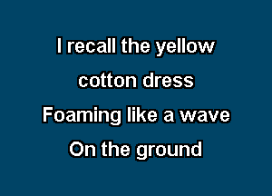 I recall the yellow
cotton dress

Foaming like a wave

On the ground
