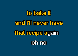 to bake it

and I'll never have

that recipe again

oh no