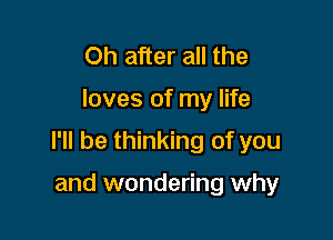 Oh after all the

loves of my life

I'll be thinking of you

and wondering why