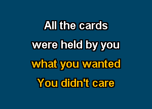 All the cards
were held by you

what you wanted

You didn't care