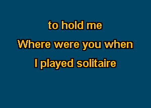 to hold me

Where were you when

I played solitaire