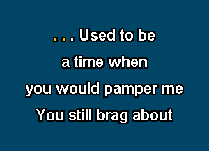 ...Usedto be

a time when

you would pamper me

You still brag about