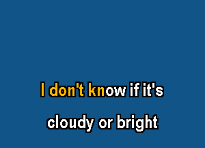 I don't know if it's

cloudy or bright