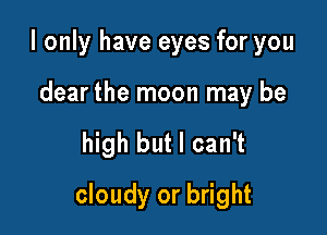 I only have eyes for you

dear the moon may be

high but I can't

cloudy or bright