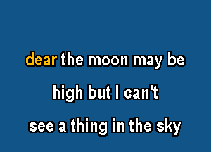dear the moon may be

high but I can't
see a thing in the sky