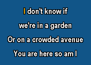 ldon't know if

we're in a garden

Or on a crowded avenue

You are here so am I
