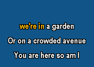 we're in a garden

Or on a crowded avenue

You are here so am I