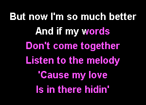 But now I'm so much better
And if my words
Don't come together

Listen to the melody
'Cause my love
Is in there hidin'