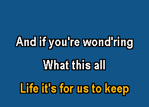 And if you're wond'ring

What this all

Life it's for us to keep