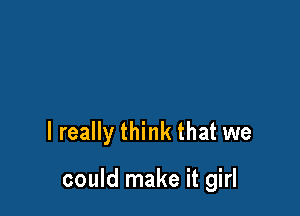 I really think that we

could make it girl