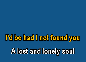 I'd be hadl not found you

A lost and lonely soul