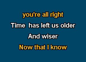 you're all right

Time has left us older
And wiser

Now that I know