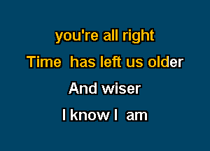 you're all right

Time has left us older
And wiser

I know I am