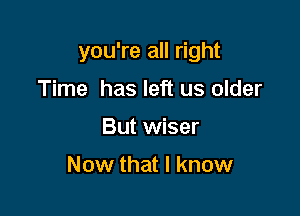 you're all right

Time has left us older
But wiser

Now that I know