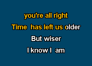 you're all right

Time has left us older
But wiser

I know I am