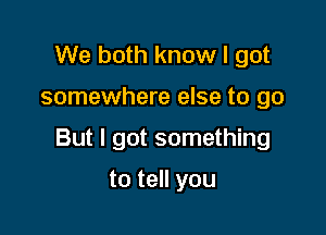 We both know I got

somewhere else to go

But I got something

to tell you