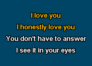 I love you
I honestly love you

You don't have to answer

I see it in your eyes