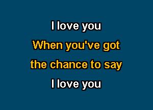 I love you

When you've got

the chance to say

I love you