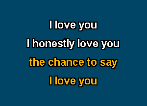 I love you

I honestly love you

the chance to say

I love you