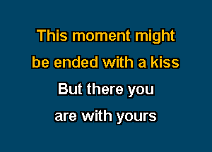 This moment might

be ended with a kiss

But there you

are with yours