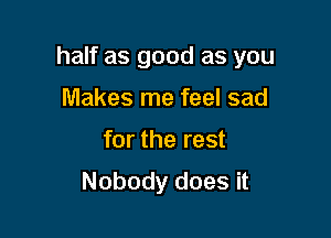 half as good as you

Makes me feel sad
for the rest
Nobody does it