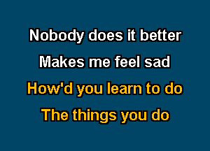 Nobody does it better
Makes me feel sad

How'd you learn to do

The things you do