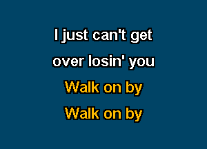 Ijust can't get

over losin' you

Walk on by
Walk on by