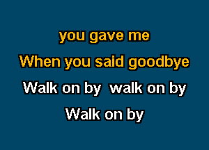 you gave me
When you said goodbye

Walk on by walk on by
Walk on by