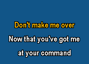 Don't make me over

Now that you've got me

at your command