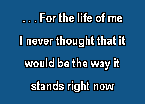 ...Forthe life of me

I neverthought that it

would be the way it

stands right now