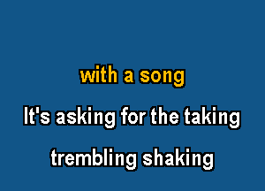 with a song

It's asking for the taking

trembling shaking
