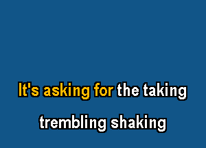It's asking for the taking

trembling shaking