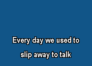 Every day we used to

slip away to talk